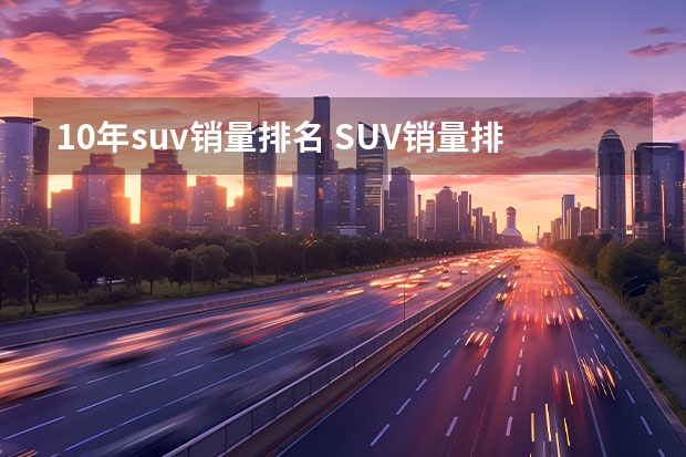 10年suv销量排名 SUV销量排行榜前十名