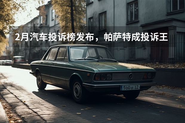 2月汽车投诉榜发布，帕萨特成投诉王，日系车变投诉重灾区（从帕萨特和皓影看，当真骂得越欢，卖得越好？）