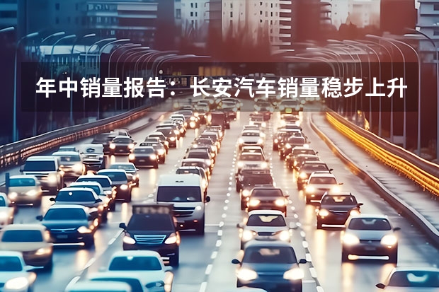 年中销量报告：长安汽车销量稳步上升，燃油和新能源齐头并进 长安新能源汽车