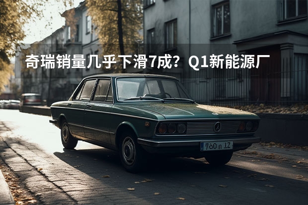 奇瑞销量几乎下滑7成？Q1新能源厂商销量榜解析（新能源“决战”打响，奇瑞汽车最新阵容背后有何战略思考？）