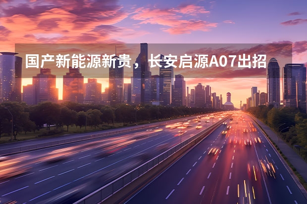 国产新能源新贵，长安启源A07出招，颜值甩开对手一条街（长安新能源汽车）