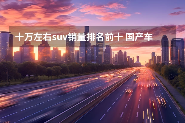 十万左右suv销量排名前十 国产车排行榜前十名suv十万左右