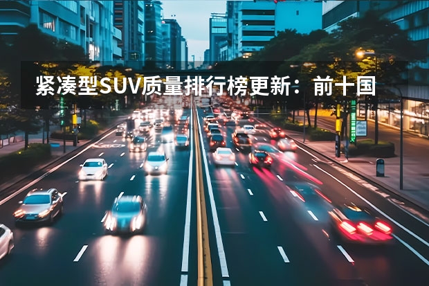 紧凑型SUV质量排行榜更新：前十国产车占一半，皓影、荣威RX5上榜 吉利再夺中国品牌销量冠军！但是，我有话要讲