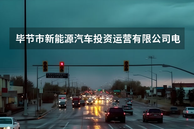 毕节市新能源汽车投资运营有限公司电话是多少？