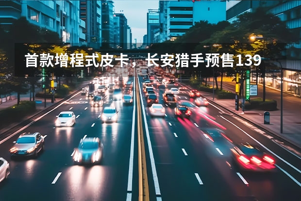 首款增程式皮卡，长安猎手预售13.99万起，四驱可选 皮卡还能这样搞！长安猎手向谁开“炮”？