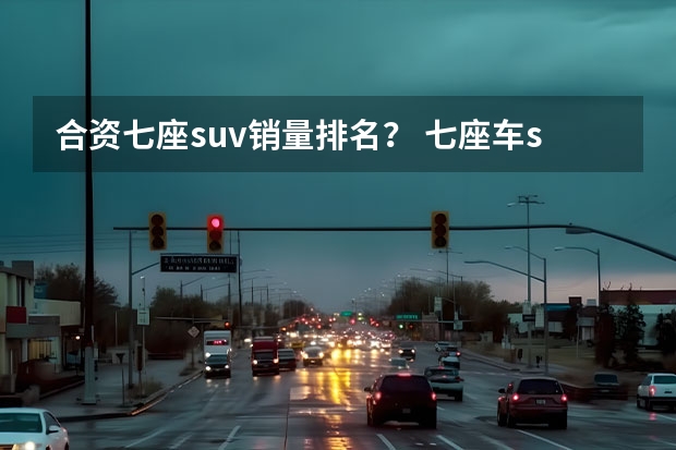 合资七座suv销量排名？ 七座车suv排行榜前十名