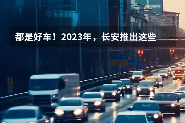 都是好车！2023年，长安推出这些重磅新车！（长安新款车型上市）