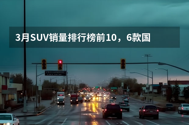 3月SUV销量排行榜前10，6款国产车，2款日系（官宣！7月份汽车销量排名1-15出炉：轩逸力压朗逸，博越未进前十）