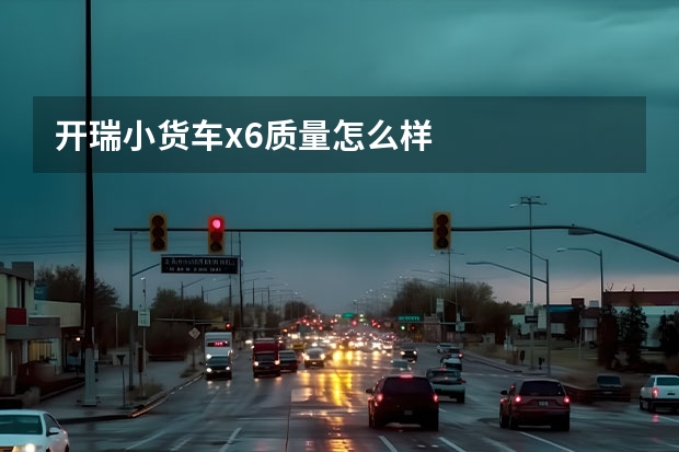 开瑞小货车x6质量怎么样