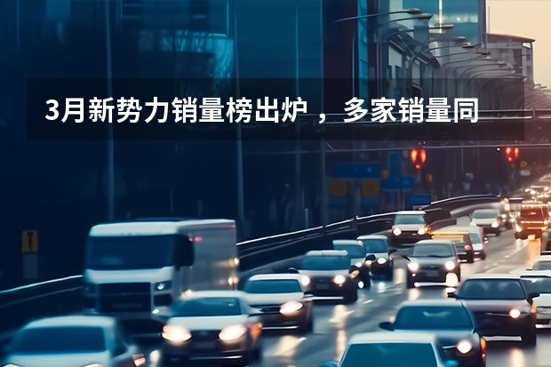 3月新势力销量榜出炉 ，多家销量同比大涨，一家破4万辆（3月造车新势力销量：理想继续领跑，蔚来环比下降）