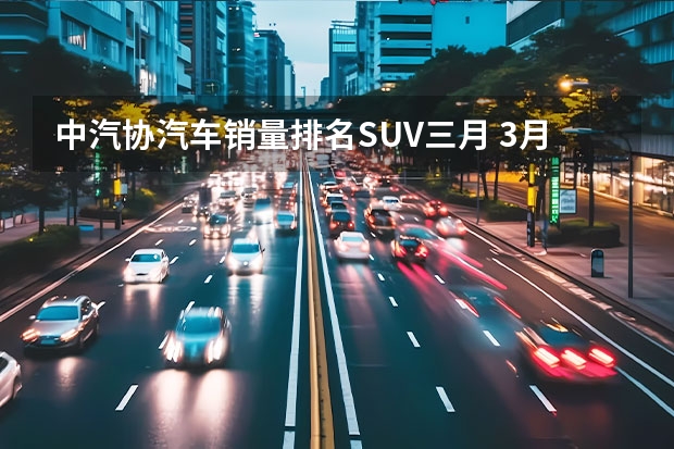 中汽协汽车销量排名SUV三月 3月份国内SUV销量榜出炉，国产车占6成，合资车占4成