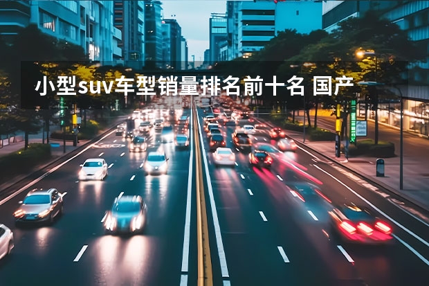 小型suv车型销量排名前十名 国产suv排行榜