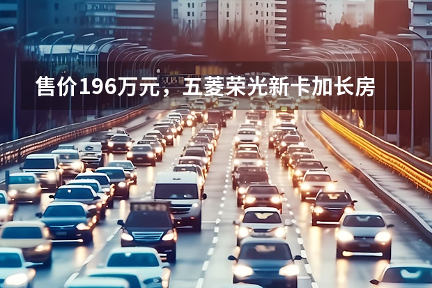 售价19.6万元，五菱荣光新卡加长房车上市 五菱荣光小卡新款