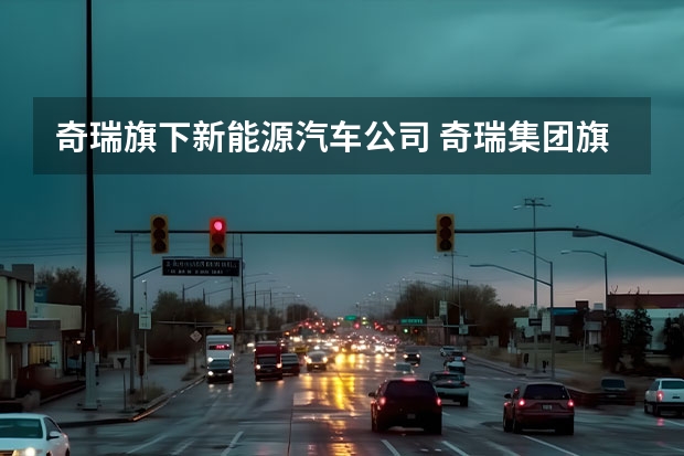 奇瑞旗下新能源汽车公司 奇瑞集团旗下商用车成立新能源汽车科技公司