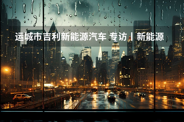 运城市吉利新能源汽车 专访丨新能源大势下，吉利坚定油、电两条腿走路