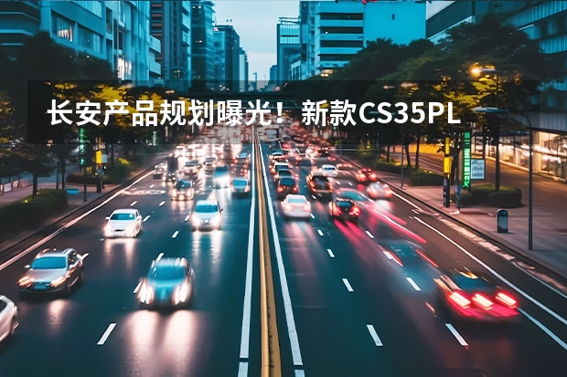 长安产品规划曝光！新款CS35PLUS+UNI-K领衔，大SUV对标蔚来ES6（长安年内再推6款新车！UNI-K插混版油耗仅1.3L）