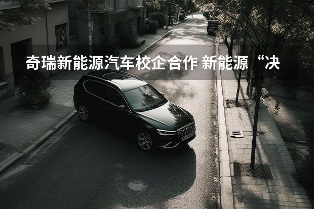 奇瑞新能源汽车校企合作 新能源“决战”打响，奇瑞汽车最新阵容背后有何战略思考？