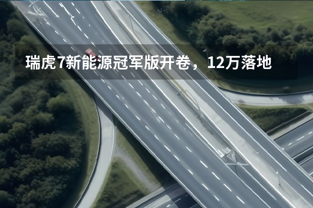 瑞虎7新能源冠军版开卷，12万落地绿牌，底盘操控碾压同级 预售14.39万起，奇瑞eQ7即将上市，配女王副驾