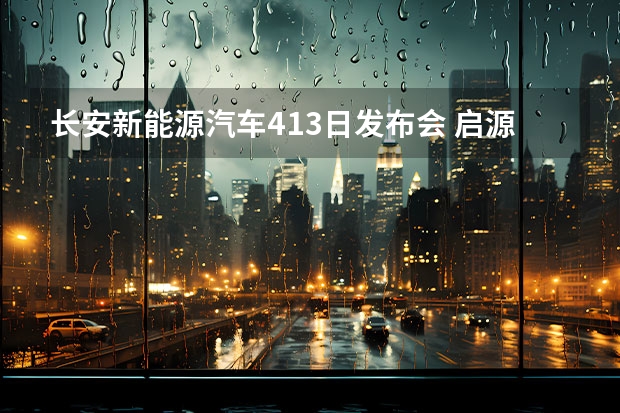 长安新能源汽车4.13日发布会 启源品牌正式发布，长安新能源车战略“三个火枪手”到位
