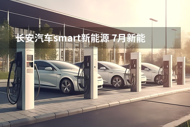 长安汽车smart新能源 7月新能源车销量丨比亚迪/理想持续领跑，合资车企开始反击