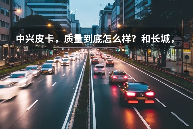 中兴皮卡,质量到底怎么样?和长城,江铃相比呢?