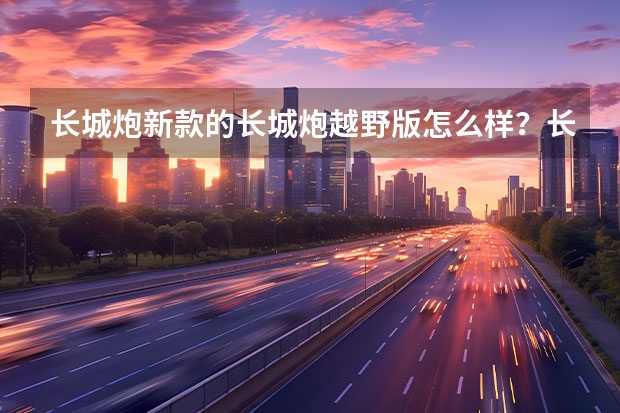 长城炮新款的长城炮越野版怎么样？长城汽车皮卡是最好的国产皮卡车吗？