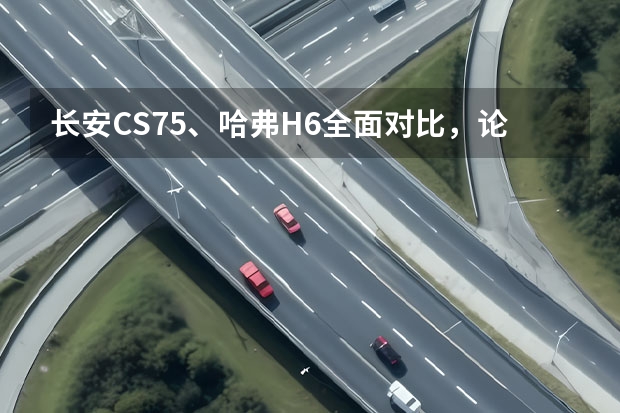 长安CS75、哈弗H6全面对比，论产品力你更服谁？（长城汽车H2好还是H6好）