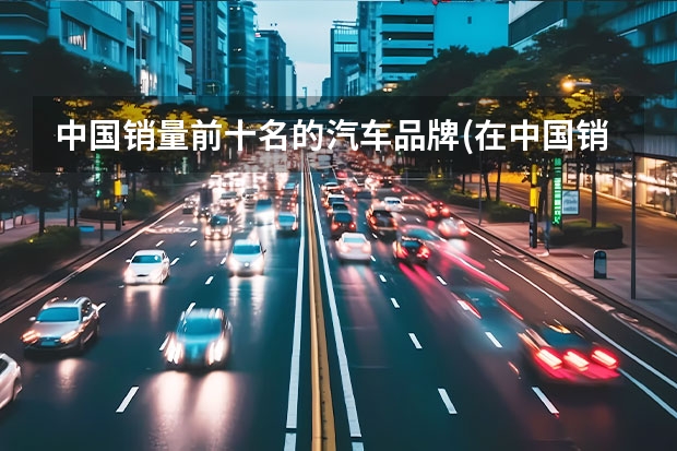 中国销量前十名的汽车品牌(在中国销量排名前十的汽车有哪些)