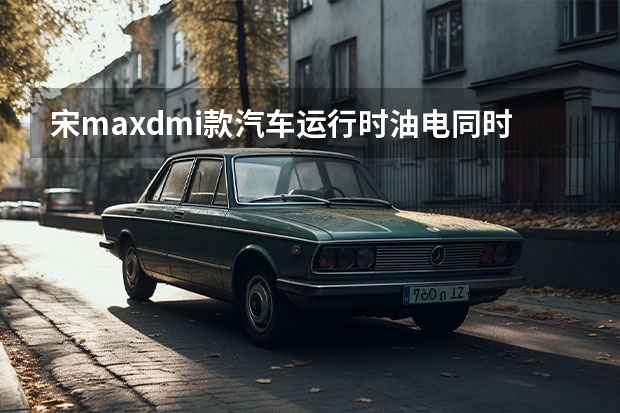 宋maxdmi款汽车运行时油电同时工作吗?