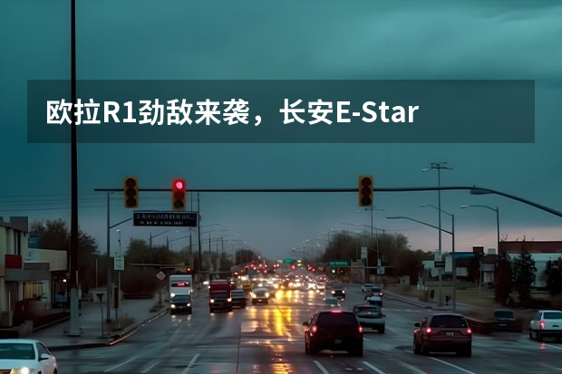 欧拉R1劲敌来袭，长安E-Star上市在即，尝鲜价7.28万到底贵不贵？（一公里成本也就几分钱，这4款小车才是真正的代步首选）