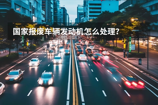 国家报废车辆发动机怎么处理？