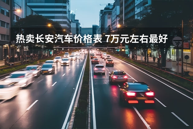 热卖长安汽车价格表 7万元左右最好的车排行榜（7万元左右最好的车排行榜苏州）