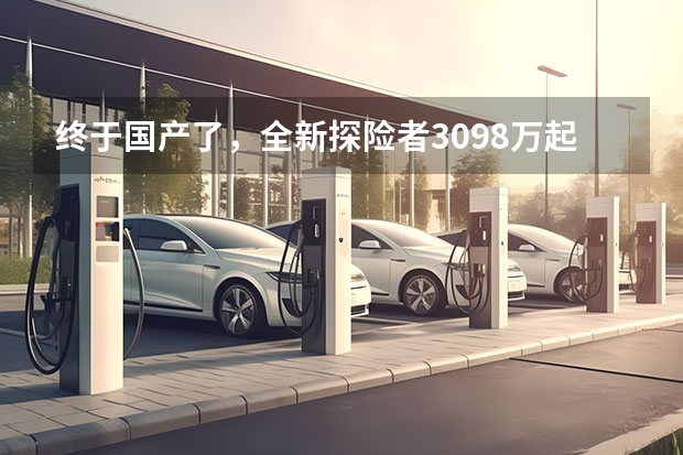 终于国产了，全新探险者30.98万起，轴距超3米，纵置发动机+10AT 长安福特探险者正式上市30.98万起售 这样的性价比你觉得怎样
