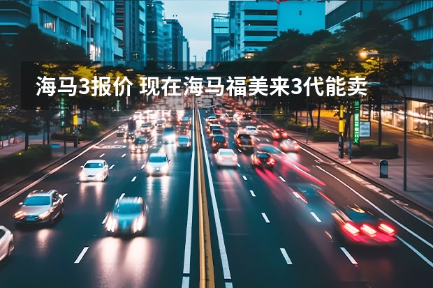 海马3报价 现在海马福美来3代能卖多少钱?我11年买的现在能卖多少?公里数15000不到?