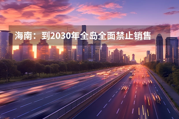 海南：到2030年全岛全面禁止销售燃油汽车 海南省2025年鼓励新能源汽车推广应用若干措施
