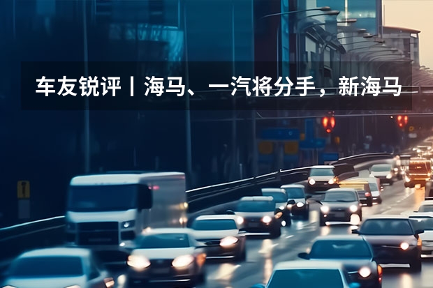 车友锐评丨海马、一汽将分手，新海马何去何从 一汽、海马即将分道扬镳，海马的未来将何去何从