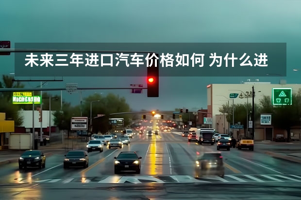 未来三年进口汽车价格如何 为什么进口汽车的关税那么高?未来会降低吗?