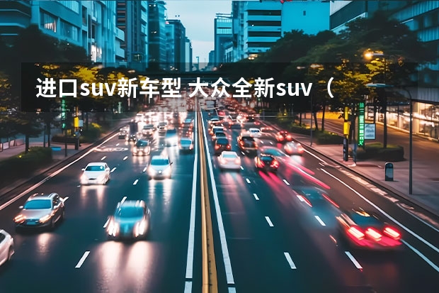 进口suv新车型 大众全新suv（大众的suv纯进口车）