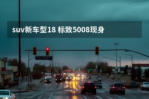 suv新车型1.8 标致5008现身，配8英寸大屏幕，18.77万起，搭1.8T+8AT