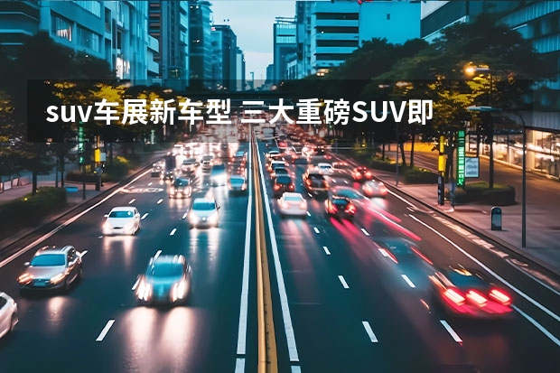 suv车展新车型 三大重磅SUV即将车展上市，个个看点十足，想买车的先等等