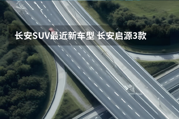 长安SUV最近新车型 长安启源3款新车曝光，轿车、SUV都有，全是混动版