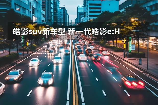皓影suv新车型 新一代皓影e:HEV&e:PHEV，触电后的体验升级？