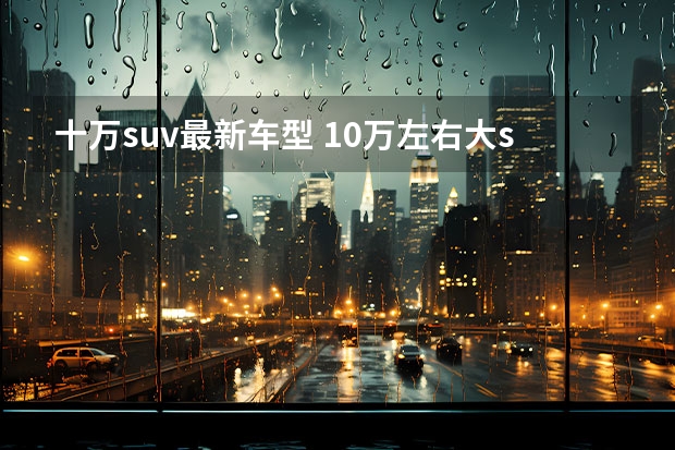 十万suv最新车型 10万左右大suv(新冠疫苗的最新消息来了)