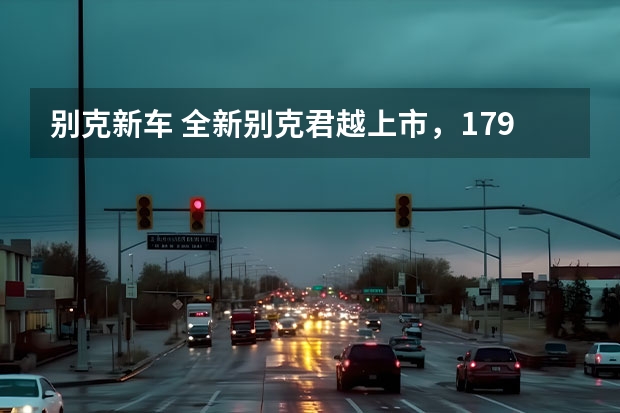 别克新车 全新别克君越上市，17.99万元起，卷翻合资中大型车？