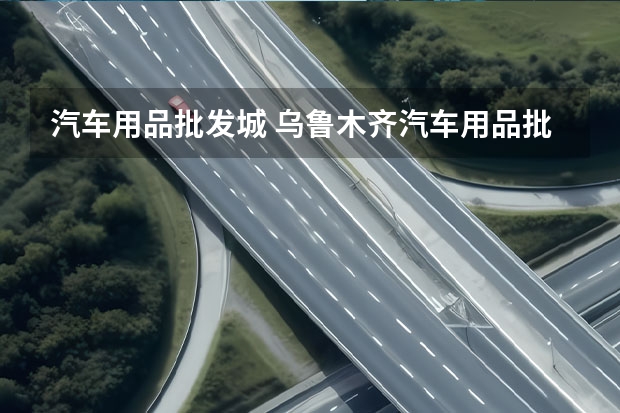 汽车用品批发城 乌鲁木齐汽车用品批发市场在哪里