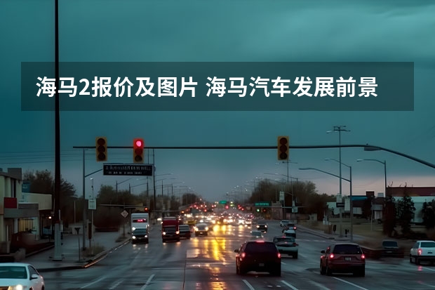 海马2报价及图片 海马汽车发展前景？海马汽车上午收盘价格？海马汽车今天行情如何？