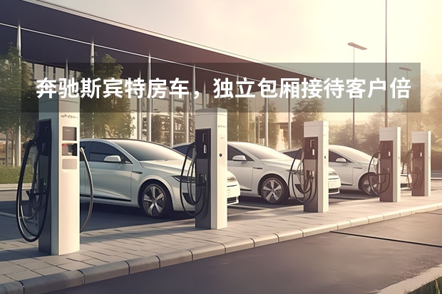 奔驰斯宾特房车，独立包厢接待客户倍儿有面，有独立卫浴和床