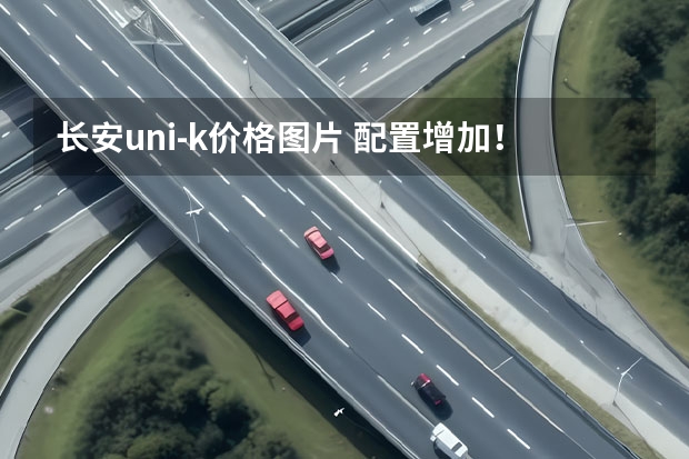 长安uni-k价格图片 配置增加！上涨9000元？2023款长安UNI-K上市