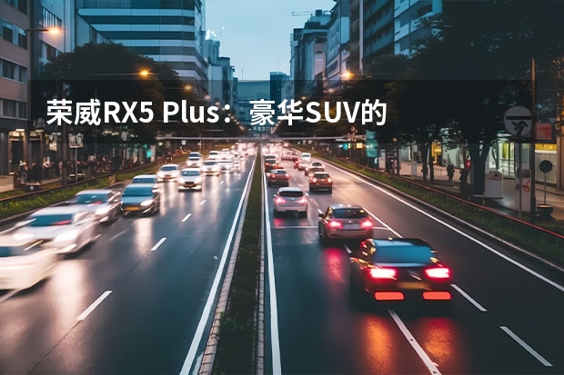 荣威RX5 Plus：豪华SUV的最佳选择（荣威RX5Max新款：豪华时尚的SUV）