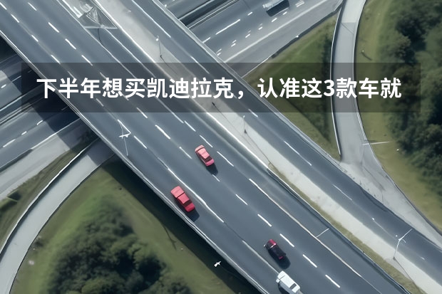 下半年想买凯迪拉克，认准这3款车就行（凯迪拉克3款新车型将国产 纯电动SUV、新CT6等）